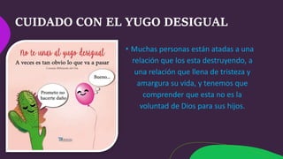 CUIDADO CON EL YUGO DESIGUAL
• Muchas personas están atadas a una
relación que los esta destruyendo, a
una relación que llena de tristeza y
amargura su vida, y tenemos que
comprender que esta no es la
voluntad de Dios para sus hijos.
 