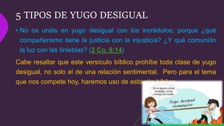 5 TIPOS DE YUGO DESIGUAL
• No os unáis en yugo desigual con los incrédulos; porque ¿qué
compañerismo tiene la justicia con la injusticia? ¿Y qué comunión
la luz con las tinieblas? (2 Co. 6:14)
Cabe resaltar que este versículo bíblico prohíbe toda clase de yugo
desigual, no solo el de una relación sentimental. Pero para el tema
que nos compete hoy, haremos uso de esta cita bíblica.
 