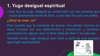 1. Yugo desigual espiritual
• Este tipo de yugo desigual es conformado por una persona que
busca apasionadamente de Dios, y otra más fría que una paleta.
¿Difícil de creer, no?
Pero sucede que al momento de buscar una pareja, muchos se
dejan dominar por sus sentimientos y emociones, y terminan
enredados con alguien que no tiene nada de Dios.Y no solo eso.
También existe yugo desigual que inició a partir de una persona
que fingió espiritualidad.
 