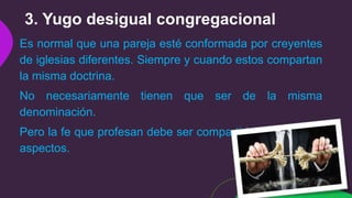 3. Yugo desigual congregacional
Es normal que una pareja esté conformada por creyentes
de iglesias diferentes. Siempre y cuando estos compartan
la misma doctrina.
No necesariamente tienen que ser de la misma
denominación.
Pero la fe que profesan debe ser compartida en todos los
aspectos.
 