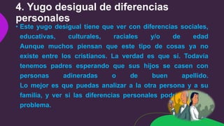 4. Yugo desigual de diferencias
personales
• Este yugo desigual tiene que ver con diferencias sociales,
educativas, culturales, raciales y/o de edad
Aunque muchos piensan que este tipo de cosas ya no
existe entre los cristianos. La verdad es que sí. Todavía
tenemos padres esperando que sus hijos se casen con
personas adineradas o de buen apellido.
Lo mejor es que puedas analizar a la otra persona y a su
familia, y ver si las diferencias personales podrían ser un
problema.
 