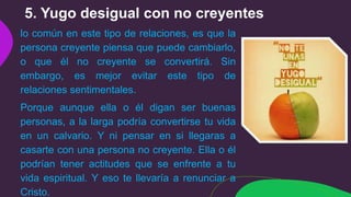 5. Yugo desigual con no creyentes
lo común en este tipo de relaciones, es que la
persona creyente piensa que puede cambiarlo,
o que él no creyente se convertirá. Sin
embargo, es mejor evitar este tipo de
relaciones sentimentales.
Porque aunque ella o él digan ser buenas
personas, a la larga podría convertirse tu vida
en un calvario. Y ni pensar en si llegaras a
casarte con una persona no creyente. Ella o él
podrían tener actitudes que se enfrente a tu
vida espiritual. Y eso te llevaría a renunciar a
Cristo.
 