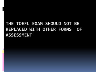 The TOEFL exam should not be replaced with other forms  of assessment  