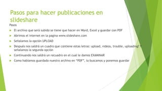 Pasos para hacer publicaciones en
slideshare
Pasos
 El archivo que será subido se tiene que hacer en Word, Excel y guardar con PDF
 Abrimos el internet en la pagina www.slideshare.com
 Señalamos la opción UPLOAD
 Después nos saldrá un cuadro que contiene estas letras: upload, videos, trouble, uploading? Y
señalamos la segunda opción
 Continuando nos saldrá un recuadro en el cual le damos EXAMINAR
 Como habíamos guardado nuestro archivo en “PDF”, lo buscamos y ponemos guardar
 