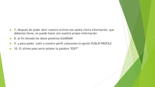 7. después de poder abrir nuestro archivo nos saldrá cierta información, que
debemos llevar, se puede hacer con nuestra propia información
 8. al fin llenado los datos ponemos GUARDAR
 9. y para poder subir a nuestro perfil colocamos la opción PUBLIP PROFILE
 10. El ultimo paso seria señalar la palabra “EDIT”
 