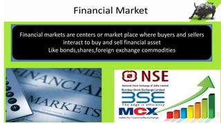 Financial markets are centers or market place where buyers and sellers
interact to buy and sell financial asset
Like bonds,shares,foreign exchange commodities
 