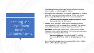 Lending Use
Case: Token
Backed
Collateral Loans
• Token backed collateral loans are facilitating holders to obtain
instant capital by collaterzing their tokens.
• Borrowers offer their tokens as collateral in exchange for another
asset. The most common token collateral is Ether and Bitcoin.
Borrowers prefer USD sent to their bank account as a loan.
• Platforms providing lending blockchain services: Maker,
Compound, Dharma, DyDx, Nexo.
• Lenders- asset managers, family offices and high-net-worth
individuals with a long-term view of the asset class that want to
earn additional yield from a easily liquified asset collateral.
• Borrowers- quantitative trading desks, cryptocurrency hedge
funds and active traders with a short time horizon and a desire to
capitalize on volatility in the market.
• Borrowers APR rate- Dharma offered 0.1% (sub) for
borrowing ETH, Maker 3.5% for DAI, Compound 6% for
BAT.
• Decentralized lending protocols processed $251 million in 2018.
Maker fulfilled 81% of originations.
 