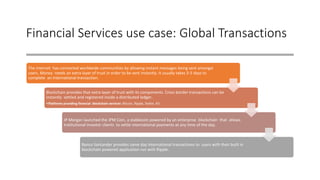 Financial Services use case: Global Transactions
The internet has connected worldwide communities by allowing instant messages being sent amongst
users. Money needs an extra layer of trust in order to be sent instantly. It usually takes 3-5 days to
complete an International transaction.
Blockchain provides that extra layer of trust with its components. Cross border transactions can be
instantly settled and registered inside a distributed ledger.
•Platforms providing financial blockchain services: Bitcoin, Ripple, Stellar, R3.
JP Morgan launched the JPM Coin, a stablecoin powered by an enterprise blockchain that allows
Institutional investor clients to settle international payments at any time of the day.
Banco Santander provides same day International transactions to users with their built in
blockchain powered application run with Ripple.
 