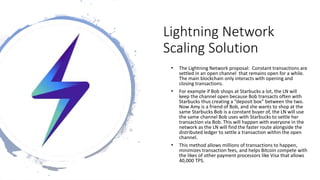 Lightning Network
Scaling Solution
• The Lightning Network proposal: Constant transactions are
settled in an open channel that remains open for a while.
The main blockchain only interacts with opening and
closing transactions.
• For example if Bob shops at Starbucks a lot, the LN will
keep the channel open because Bob transacts often with
Starbucks thus creating a “deposit box” between the two.
Now Amy is a friend of Bob, and she wants to shop at the
same Starbucks Bob is a constant buyer of, the LN will use
the same channel Bob uses with Starbucks to settle her
transaction via Bob. This will happen with everyone in the
network as the LN will find the faster route alongside the
distributed ledger to settle a transaction within the open
channel.
• This method allows millions of transactions to happen,
minimizes transaction fees, and helps Bitcoin compete with
the likes of other payment processors like Visa that allows
40,000 TPS.
 