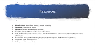Resources
• News and insights- Delphi Capital, TheBlock, Coindesk, BreakerMag.
• Data markets- CoinMarketCap, Messari.
• Podcasts- Off the chain, What Bitcoin Did, Unchained,
• Newsletter- Unbankd, Off the chain, Messari Unqualified Opinions.
• Books- The Bitcoin Standard by Saifedean Ammous, Debt: The First 5,000 Years by David Graeber, Mastering Bitcoin by Andreas
Antonopoulos
• Documentaries- Banking on Bitcoin (Netflix), Rizqi Presents: Blockchain (Prime), The Blockchain and Us (Youtube).
• Conversation- Reddit, Twitter, Telegram.
• Block explorers: EtherScan, blockexplorer
 