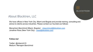About Blocktren, LLC
We have offices in New York City, Miami and Bogota and provide training, consulting and
advice to clients across industries. Please contact our founders as follows:
Menachem Benchimol (Miami, Bogota):: mbenchimol@blocktren.com
Jonathan Ross (New York City):: jross@blocktren.com
Follow me!
Twitter: @mbenchi10
Medium: Menajem Benchimol
 