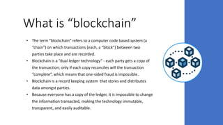 What is “blockchain”
• The term “blockchain” refers to a computer code based system (a
“chain”) on which transactions (each, a “block”) between two
parties take place and are recorded.
• Blockchain is a “dual ledger technology” - each party gets a copy of
the transaction; only if each copy reconciles will the transaction
“complete”, which means that one-sided fraud is impossible..
• Blockchain is a record keeping system that stores and distributes
data amongst parties.
• Because everyone has a copy of the ledger, it is impossible to change
the information transacted, making the technology immutable,
transparent, and easily auditable.
 