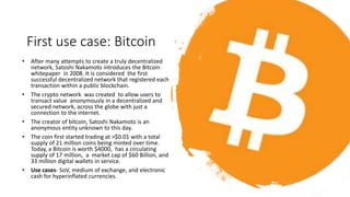 First use case: Bitcoin
• After many attempts to create a truly decentralized
network, Satoshi Nakamoto introduces the Bitcoin
whitepaper in 2008. It is considered the first
successful decentralized network that registered each
transaction within a public blockchain.
• The crypto network was created to allow users to
transact value anonymously in a decentralized and
secured network, across the globe with just a
connection to the internet.
• The creator of bitcoin, Satoshi Nakamoto is an
anonymous entity unknown to this day.
• The coin first started trading at >$0.01 with a total
supply of 21 million coins being minted over time.
Today, a Bitcoin is worth $4000, has a circulating
supply of 17 million, a market cap of $60 Billion, and
33 million digital wallets in service.
• Use cases- SoV, medium of exchange, and electronic
cash for hyperinflated currencies.
 