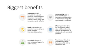 Biggest benefits
Transparency- Every
transaction is recorded
within the distributed ledger,
thus anyone interested in
auditing a certain aspect of a
transaction, can do so freely.
Accountability- Once a
transaction happens, it
becomes immutable making
it impossible to change the
occurrence of a transaction.
Global- Everything is run
across the internet, giving no
border limits for
international transactions.
Efficiency and time- Since
the infrastructure doesn't
need middleman to verify,
time can be saved based on
direct needs with automated
processes.
Traceability- Be able to
trace the proof of origin of a
certain product.
Trust- Instead of trusting
unknown third parties,
businesses will be able to
deal peer to peer.
 