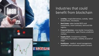 Industries that could
benefit from blockchain
• Lending- margin/derivatives, custody, token
backed loans, microloans.
• Real Estate- token backed REITs and
investments, smart contracts, land and title
registry.
• Financial Services- cross border transactions,
instant settlements, open finance, prediction
markets.
• Supply Chain- transparency of data,
traceability of products, visibility of proof of
origin.
• Healthcare- medical record management,
simplified claim processes, patient consent.
 