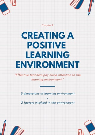 CREATING A
POSITIVE
LEARNING
ENVIRONMENT
Chapter 9
“Effective teachers pay close attention to the
learning environment.”
3 dimensions of learning environment
+
2 factors involved in the environment


 