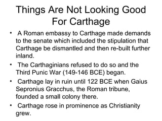 Things Are Not Looking Good
For Carthage
• A Roman embassy to Carthage made demands
to the senate which included the stipulation that
Carthage be dismantled and then re-built further
inland.
• The Carthaginians refused to do so and the
Third Punic War (149-146 BCE) began.
• Carthage lay in ruin until 122 BCE when Gaius
Sepronius Gracchus, the Roman tribune,
founded a small colony there.
• Carthage rose in prominence as Christianity
grew.
 