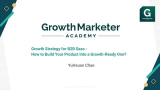 © Growth Marketer Academy 2019 / PROPRIETARY & CONFIDENTIAL
Growth Strategy for B2B Saas -
How to Build Your Product Into a Growth-Ready One?
YuHsuan Chao
 