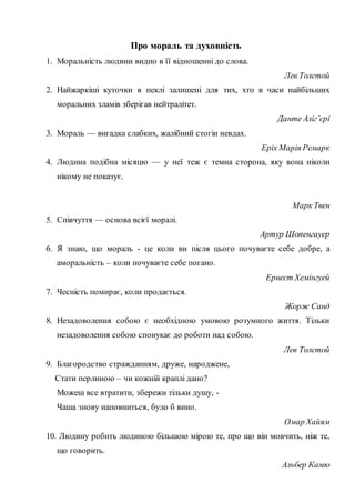 Про мораль та духовність
1. Моральність людини видно в її відношенні до слова.
Лев Толстой
2. Найжаркіші куточки в пеклі залишені для тих, хто в часи найбільших
моральних зламів зберігав нейтралітет.
Данте Аліг’єрі
3. Мораль — вигадка слабких, жалібний стогін невдах.
Еріх Марія Ремарк
4. Людина подібна місяцю — у неї теж є темна сторона, яку вона ніколи
нікому не показує.
Марк Твен
5. Співчуття — основа всієї моралі.
Артур Шопенгауер
6. Я знаю, що мораль - це коли ви після цього почуваєте себе добре, а
аморальність – коли почуваєте себе погано.
Ернест Хемінгуей
7. Чесність помирає, коли продається.
Жорж Санд
8. Незадоволення собою є необхідною умовою розумного життя. Тільки
незадоволення собою спонукає до роботи над собою.
Лев Толстой
9. Благородство стражданням, друже, народжене,
Стати перлиною – чи кожній краплі дано?
Можеш все втратити, збережи тільки душу, -
Чаша знову наповниться, було б вино.
Омар Хайям
10. Людину робить людиною більшою мірою те, про що він мовчить, ніж те,
що говорить.
Альбер Камю
 