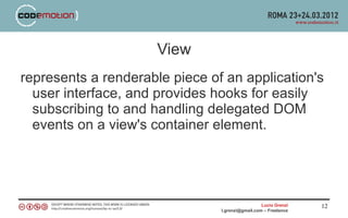 View
represents a renderable piece of an application's
  user interface, and provides hooks for easily
  subscribing to and handling delegated DOM
  events on a view's container element.




                                                  Lucio Grenzi   12
                                l.grenzi@gmail.com – Freelance
 