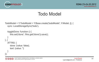 Todo Model
TodoModel = Y.TodoModel = Y.Base.create('todoModel', Y.Model, [], {
  sync: LocalStorageSync('todo'),

    toggleDone: function () {
       this.set('done', !this.get('done')).save();
    }
}, {
    ATTRS: {
       done: {value: false},
       text: {value: ''}
    }
});
                                                                          Lucio Grenzi   14
                                                        l.grenzi@gmail.com – Freelance
 