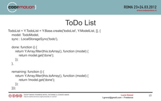 ToDo List
TodoList = Y.TodoList = Y.Base.create('todoList', Y.ModelList, [], {
  model: TodoModel,
  sync : LocalStorageSync('todo'),

  done: function () {
     return Y.Array.filter(this.toArray(), function (model) {
         return model.get('done');
     });
  },

  remaining: function () {
     return Y.Array.filter(this.toArray(), function (model) {
         return !model.get('done');
     });
  }});

                                                                                         Lucio Grenzi   15
                                                                       l.grenzi@gmail.com – Freelance
 