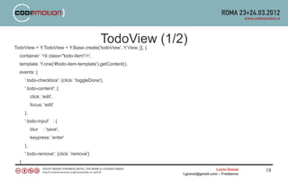 TodoView (1/2)
TodoView = Y.TodoView = Y.Base.create('todoView', Y.View, [], {
  container: '<li class="todo-item"/>',
  template: Y.one('#todo-item-template').getContent(),
  events: {
      '.todo-checkbox': {click: 'toggleDone'},
      '.todo-content': {
           click: 'edit',
           focus: 'edit'
      },
      '.todo-input' : {
           blur    : 'save',
           keypress: 'enter'
      },
      '.todo-remove': {click: 'remove'}
  }
                                                                                    Lucio Grenzi   18
                                                                  l.grenzi@gmail.com – Freelance
 