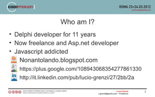 Who am I?
• Delphi developer for 11 years
• Now freelance and Asp.net developer
• Javascript addicted
    Nonantolando.blogspot.com
   https://plus.google.com/108943068354277861330
   http://it.linkedin.com/pub/lucio-grenzi/27/2bb/2a

                                                      Lucio Grenzi   2
                                    l.grenzi@gmail.com – Freelance
 