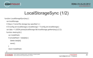 LocalStorageSync (1/2)
function LocalStorageSync(key) {
  var localStorage;
  if (!key) { Y.error('No storage key specified.'); }
  if (Y.config.win.localStorage) { localStorage = Y.config.win.localStorage;}
  var data = Y.JSON.parse((localStorage && localStorage.getItem(key)) || '{}');
  function destroy(id) {
      var modelHash;
      if ((modelHash = data[id])) {
          delete data[id];
          save();
      }
      return modelHash;
  }
                                                                                                  Lucio Grenzi   20
                                                                                l.grenzi@gmail.com – Freelance
 