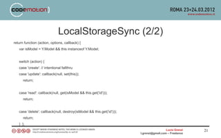 LocalStorageSync (2/2)
return function (action, options, callback) {
   var isModel = Y.Model && this instanceof Y.Model;


   switch (action) {
   case 'create': // intentional fallthru
   case 'update': callback(null, set(this));
      return;


   case 'read': callback(null, get(isModel && this.get('id')));
      return;


   case 'delete': callback(null, destroy(isModel && this.get('id')));
      return;
   } };
                                                                                          Lucio Grenzi   21
                                                                        l.grenzi@gmail.com – Freelance
 