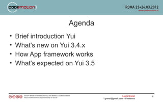 Agenda
•   Brief introduction Yui
•   What's new on Yui 3.4.x
•   How App framework works
•   What's expected on Yui 3.5



                                                   Lucio Grenzi   4
                                 l.grenzi@gmail.com – Freelance
 