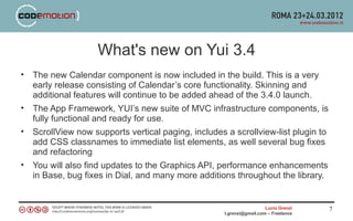 What's new on Yui 3.4
• The new Calendar component is now included in the build. This is a very
  early release consisting of Calendar’s core functionality. Skinning and
  additional features will continue to be added ahead of the 3.4.0 launch.
• The App Framework, YUI’s new suite of MVC infrastructure components, is
  fully functional and ready for use.
• ScrollView now supports vertical paging, includes a scrollview-list plugin to
  add CSS classnames to immediate list elements, as well several bug fixes
  and refactoring
• You will also find updates to the Graphics API, performance enhancements
  in Base, bug fixes in Dial, and many more additions throughout the library.


                                                                      Lucio Grenzi   7
                                                    l.grenzi@gmail.com – Freelance
 