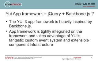 Yui App framework = jQuery + Backbone.js ?
• The YUI 3 app framework is heavily inspired by
  Backbone.js.
• App framework is tightly integrated on the
  framework and takes advantage of YUI's
  fantastic custom event system and extensible
  component infrastructure


                                                 Lucio Grenzi   8
                               l.grenzi@gmail.com – Freelance
 