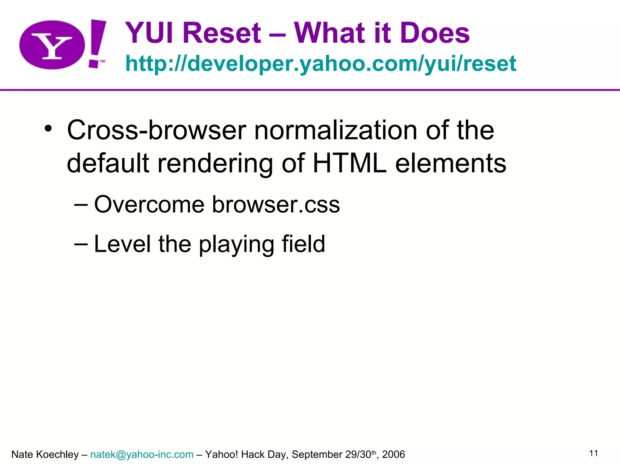 YUI Reset – What it Does
                      http://developer.yahoo.com/yui/reset

      • Cross-browser normalization of the
        default rendering of HTML elements
            – Overcome browser.css
            – Level the playing field




Nate Koechley – natek@yahoo-inc.com – Yahoo! Hack Day, September 29/30th, 2006   11
 