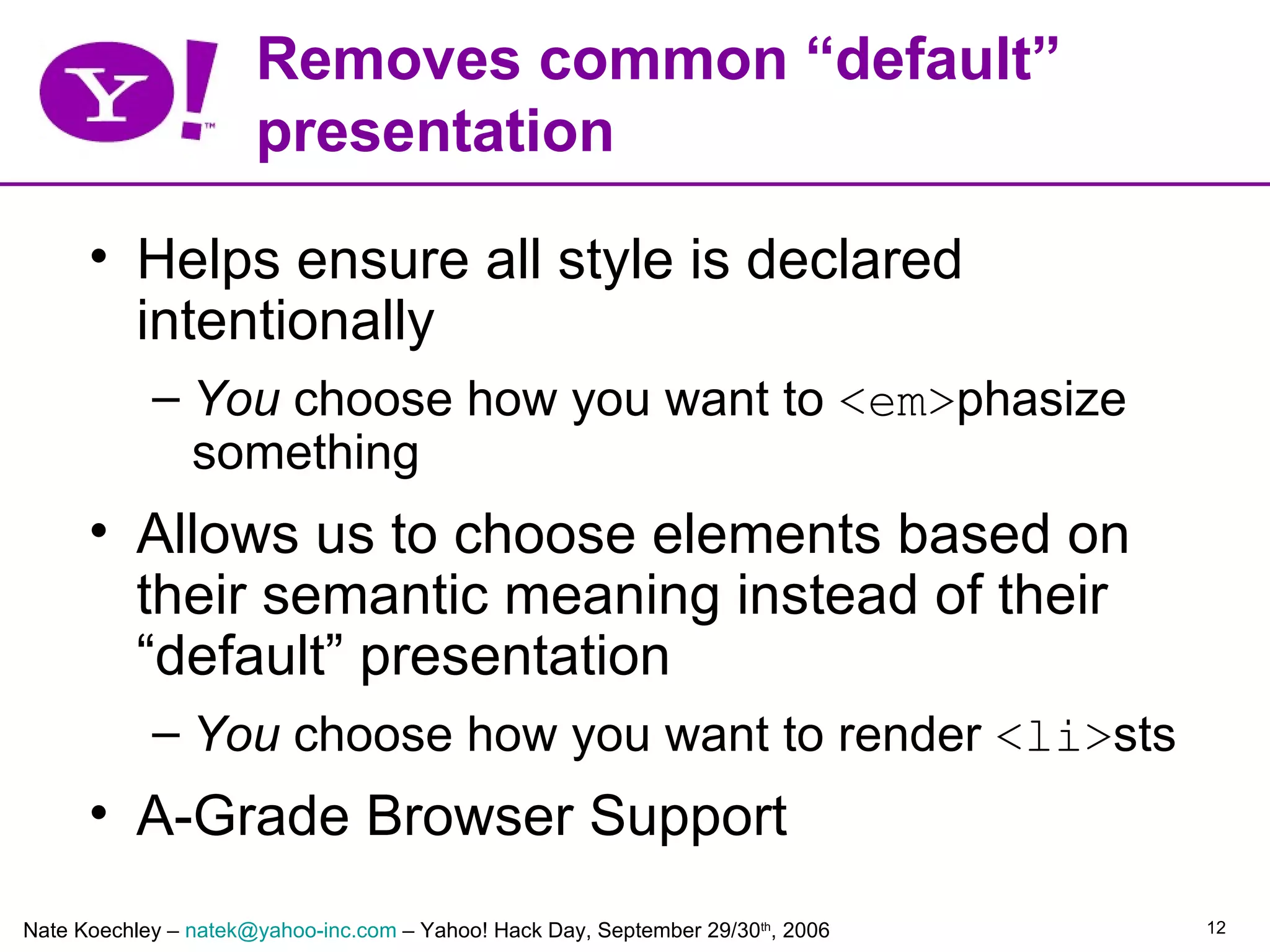Removes common “default”
                      presentation

      • Helps ensure all style is declared
        intentionally
            – You choose how you want to <em>phasize
              something
      • Allows us to choose elements based on
        their semantic meaning instead of their
        “default” presentation
            – You choose how you want to render <li>sts
      • A-Grade Browser Support
Nate Koechley – natek@yahoo-inc.com – Yahoo! Hack Day, September 29/30th, 2006   12
 