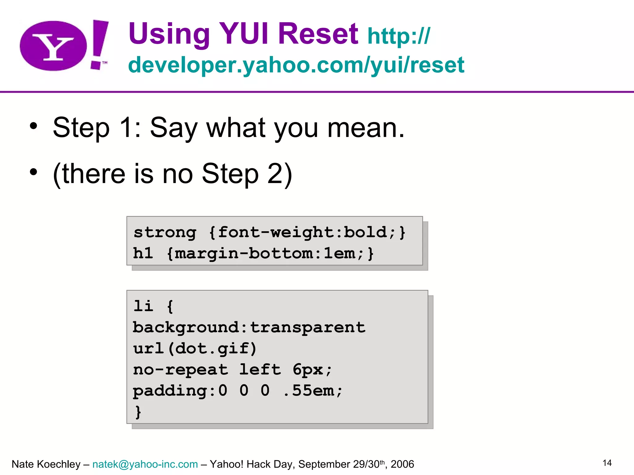 Using YUI Reset http://
                      developer.yahoo.com/yui/reset

   • Step 1: Say what you mean.
   • (there is no Step 2)
                       strong {font-weight:bold;}
                       h1 {margin-bottom:1em;}


                       li {
                       background:transparent
                       url(dot.gif)
                       no-repeat left 6px;
                       padding:0 0 0 .55em;
                       }

Nate Koechley – natek@yahoo-inc.com – Yahoo! Hack Day, September 29/30th, 2006   14
 