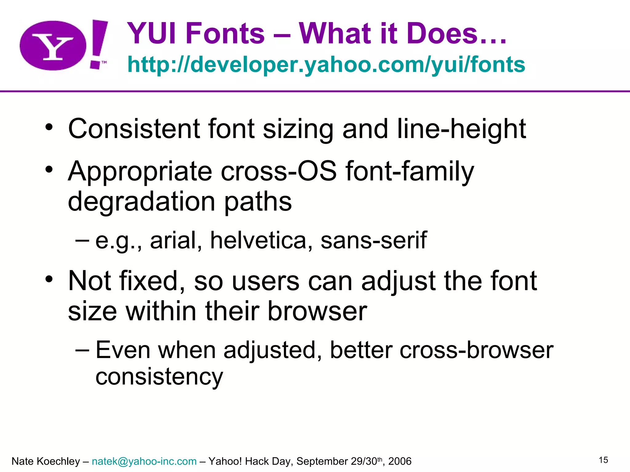 YUI Fonts – What it Does…
                      http://developer.yahoo.com/yui/fonts

      • Consistent font sizing and line-height
      • Appropriate cross-OS font-family
        degradation paths
            – e.g., arial, helvetica, sans-serif
      • Not fixed, so users can adjust the font
        size within their browser
            – Even when adjusted, better cross-browser
              consistency


Nate Koechley – natek@yahoo-inc.com – Yahoo! Hack Day, September 29/30th, 2006   15
 