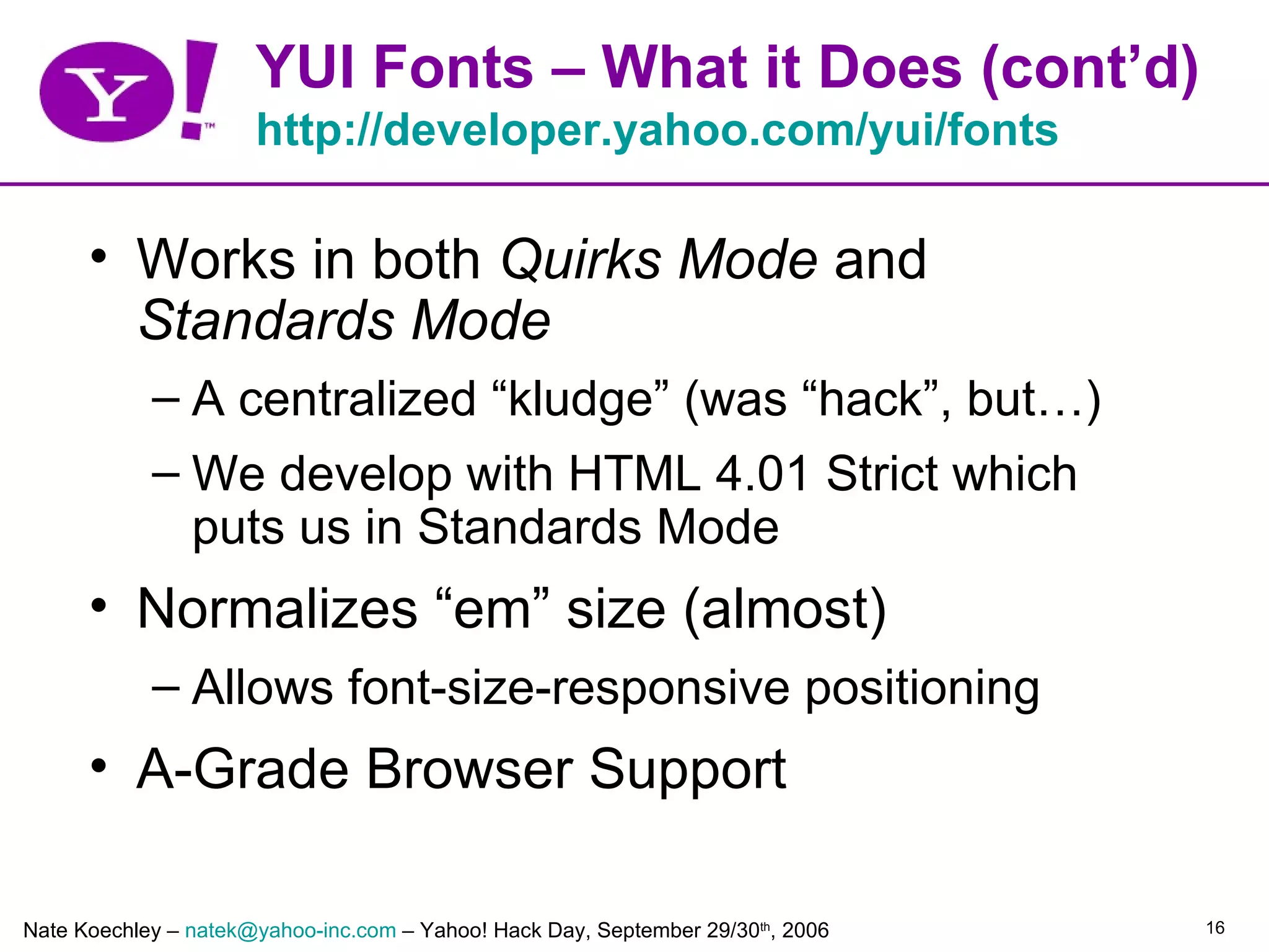 YUI Fonts – What it Does (cont’d)
                      http://developer.yahoo.com/yui/fonts

      • Works in both Quirks Mode and
        Standards Mode
            – A centralized “kludge” (was “hack”, but…)
            – We develop with HTML 4.01 Strict which
              puts us in Standards Mode
      • Normalizes “em” size (almost)
            – Allows font-size-responsive positioning
      • A-Grade Browser Support

Nate Koechley – natek@yahoo-inc.com – Yahoo! Hack Day, September 29/30th, 2006   16
 