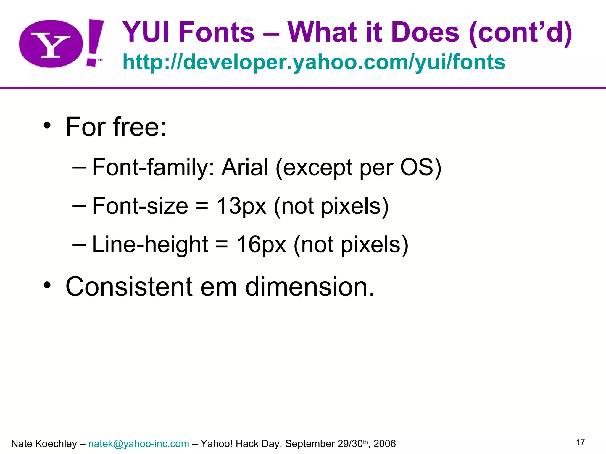 YUI Fonts – What it Does (cont’d)
                      http://developer.yahoo.com/yui/fonts

      • For free:
            – Font-family: Arial (except per OS)
            – Font-size = 13px (not pixels)
            – Line-height = 16px (not pixels)
      • Consistent em dimension.




Nate Koechley – natek@yahoo-inc.com – Yahoo! Hack Day, September 29/30th, 2006   17
 