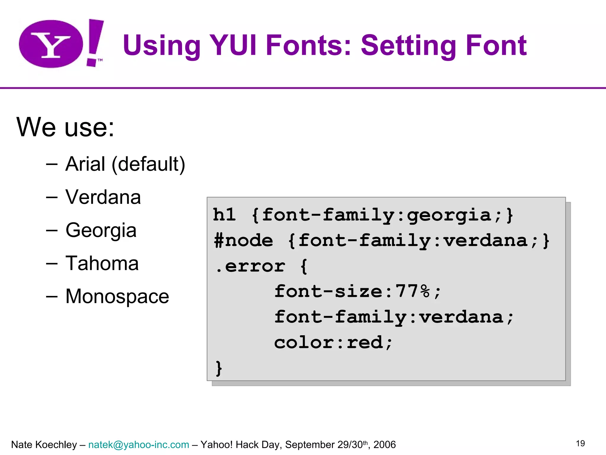 Using YUI Fonts: Setting Font

 We use:
       – Arial (default)
       – Verdana
                                        h1 {font-family:georgia;}
       – Georgia
                                        #node {font-family:verdana;}
       – Tahoma                         .error {
       – Monospace                           font-size:77%;
                                             font-family:verdana;
                                             color:red;
                                        }


Nate Koechley – natek@yahoo-inc.com – Yahoo! Hack Day, September 29/30th, 2006   19
 