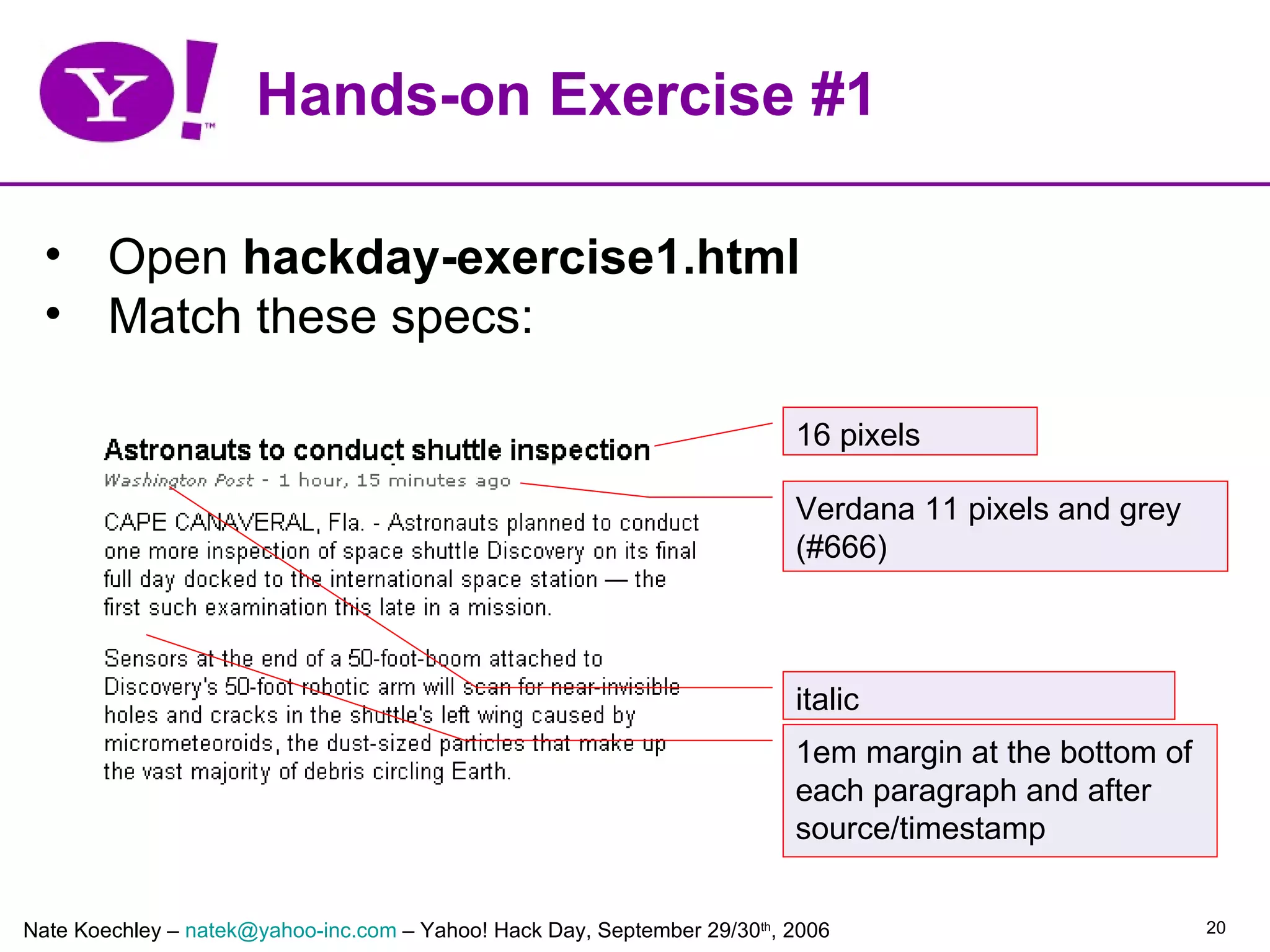 Hands-on Exercise #1

  • Open hackday-exercise1.html
  • Match these specs:

                                                                          16 pixels

                                                                          Verdana 11 pixels and grey
                                                                          (#666)



                                                                          italic
                                                                          1em margin at the bottom of
                                                                          each paragraph and after
                                                                          source/timestamp


Nate Koechley – natek@yahoo-inc.com – Yahoo! Hack Day, September 29/30th, 2006                          20
 