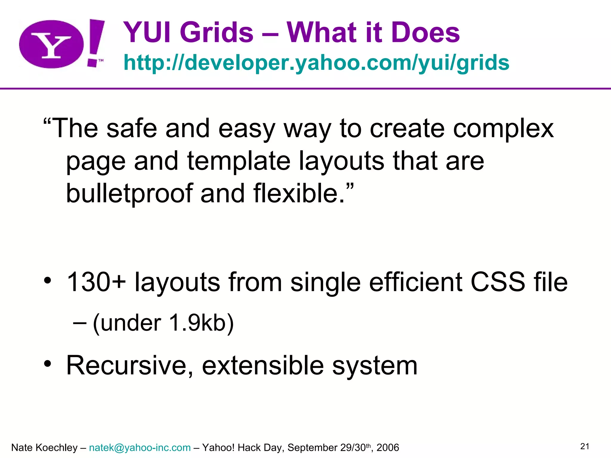 YUI Grids – What it Does
                      http://developer.yahoo.com/yui/grids


      “The safe and easy way to create complex
        page and template layouts that are
        bulletproof and flexible.”


      • 130+ layouts from single efficient CSS file
            – (under 1.9kb)
      • Recursive, extensible system

Nate Koechley – natek@yahoo-inc.com – Yahoo! Hack Day, September 29/30th, 2006   21
 