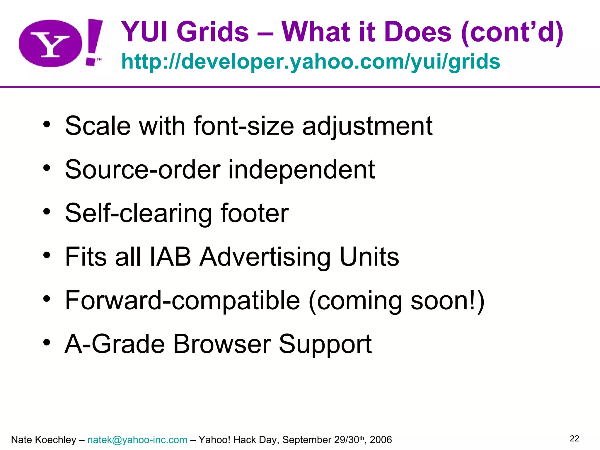 YUI Grids – What it Does (cont’d)
                      http://developer.yahoo.com/yui/grids

      • Scale with font-size adjustment
      • Source-order independent
      • Self-clearing footer
      • Fits all IAB Advertising Units
      • Forward-compatible (coming soon!)
      • A-Grade Browser Support


Nate Koechley – natek@yahoo-inc.com – Yahoo! Hack Day, September 29/30th, 2006   22
 