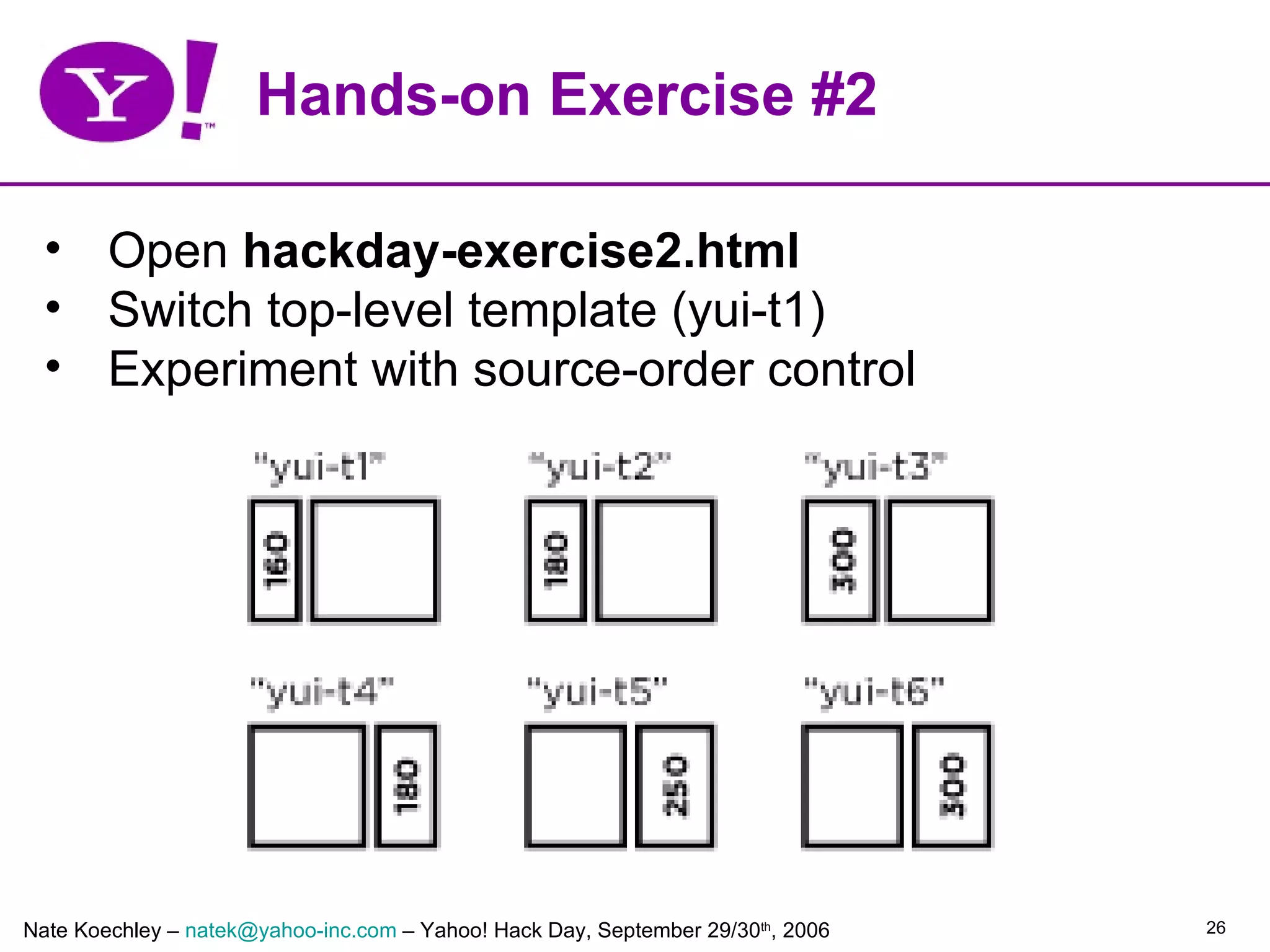 Hands-on Exercise #2

  • Open hackday-exercise2.html
  • Switch top-level template (yui-t1)
  • Experiment with source-order control




Nate Koechley – natek@yahoo-inc.com – Yahoo! Hack Day, September 29/30th, 2006   26
 