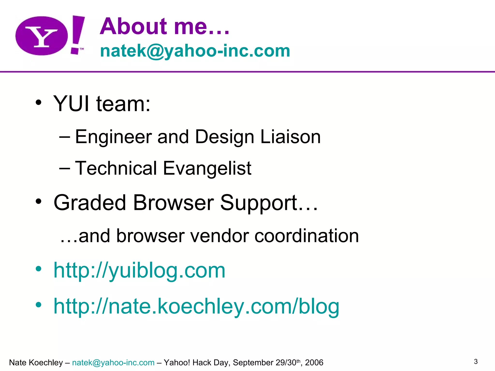 About me…
                      natek@yahoo-inc.com

      • YUI team:
            – Engineer and Design Liaison
            – Technical Evangelist
      • Graded Browser Support…
            …and browser vendor coordination
      • http://yuiblog.com
      • http://nate.koechley.com/blog

Nate Koechley – natek@yahoo-inc.com – Yahoo! Hack Day, September 29/30th, 2006   3
 