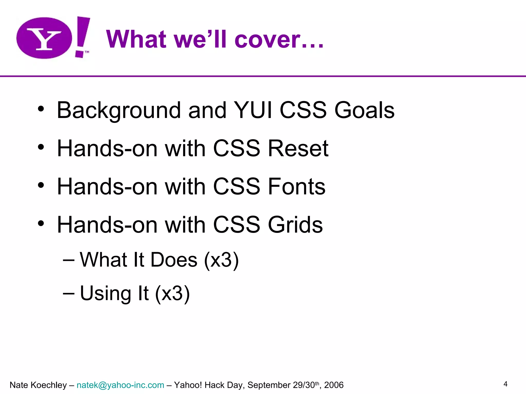 What we’ll cover…

      • Background and YUI CSS Goals
      • Hands-on with CSS Reset
      • Hands-on with CSS Fonts
      • Hands-on with CSS Grids
            – What It Does (x3)
            – Using It (x3)



Nate Koechley – natek@yahoo-inc.com – Yahoo! Hack Day, September 29/30th, 2006   4
 