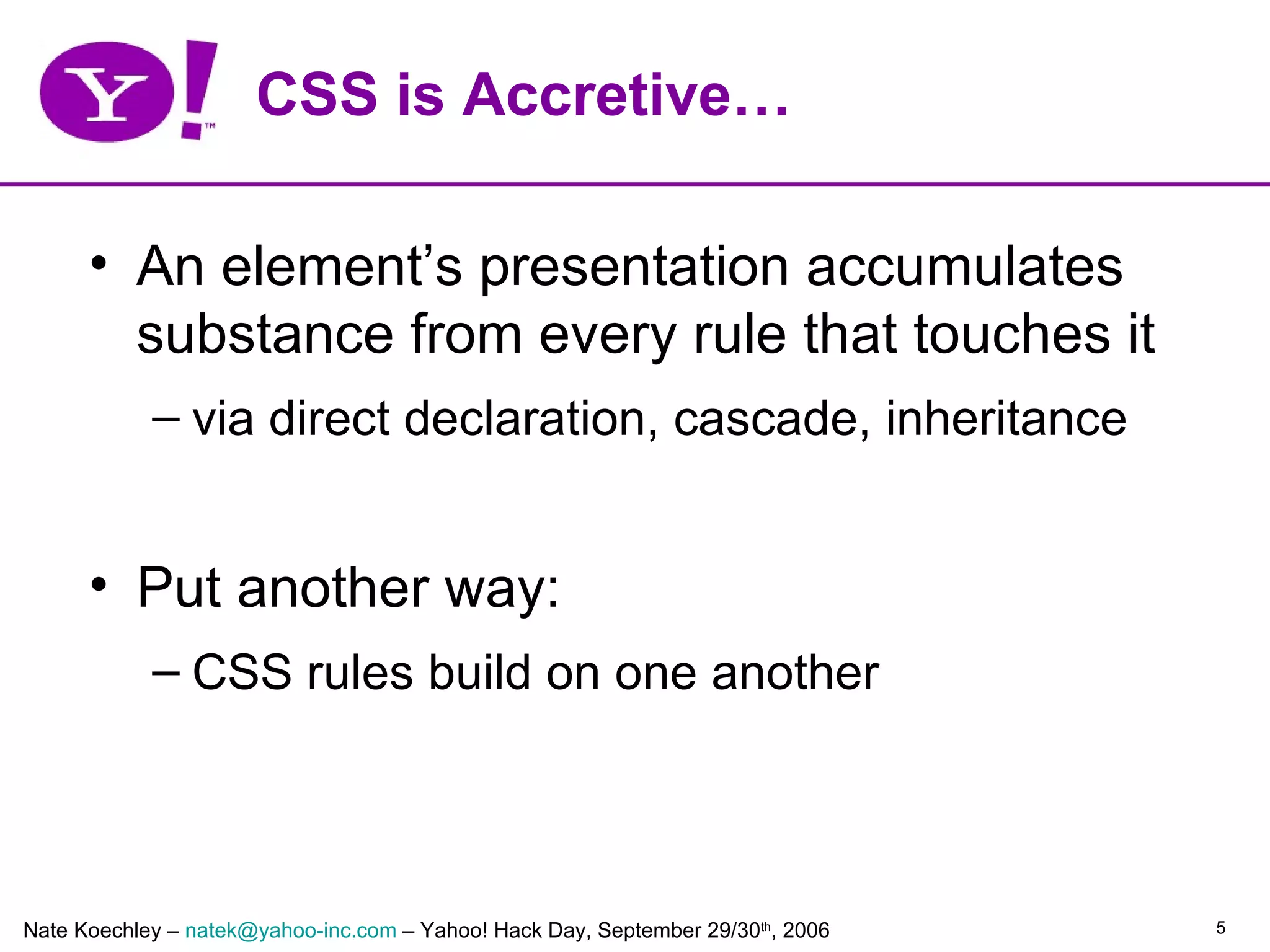 CSS is Accretive…

      • An element’s presentation accumulates
        substance from every rule that touches it
            – via direct declaration, cascade, inheritance


      • Put another way:
            – CSS rules build on one another




Nate Koechley – natek@yahoo-inc.com – Yahoo! Hack Day, September 29/30th, 2006   5
 