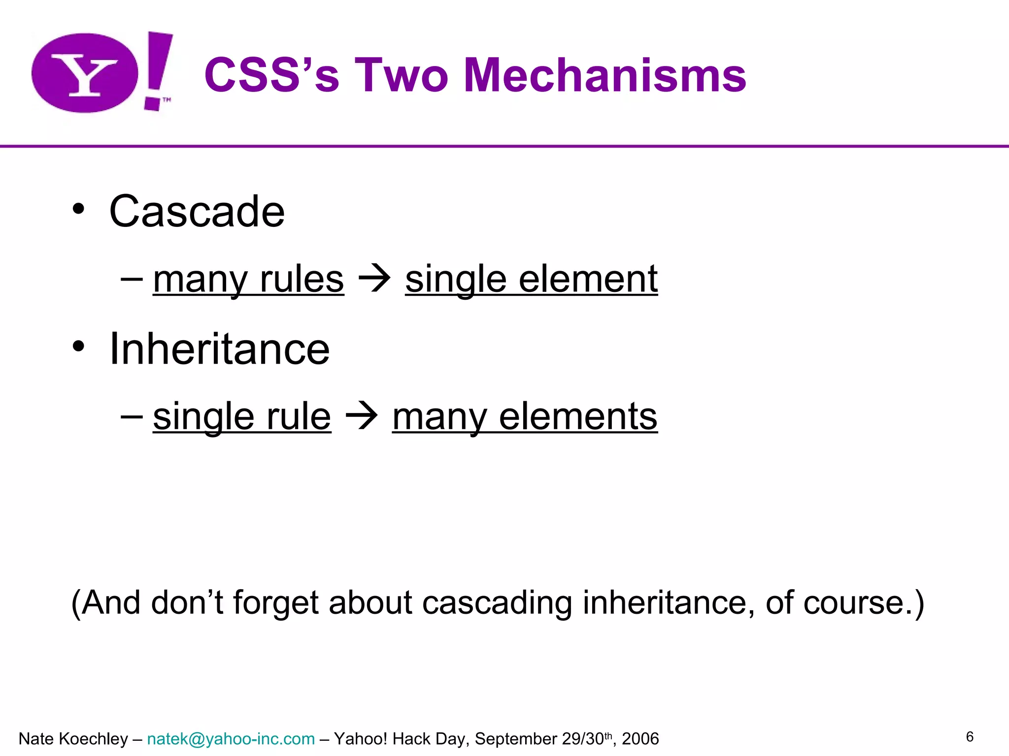 CSS’s Two Mechanisms

      • Cascade
            – many rules  single element
      • Inheritance
            – single rule  many elements



      (And don’t forget about cascading inheritance, of course.)


Nate Koechley – natek@yahoo-inc.com – Yahoo! Hack Day, September 29/30th, 2006   6
 