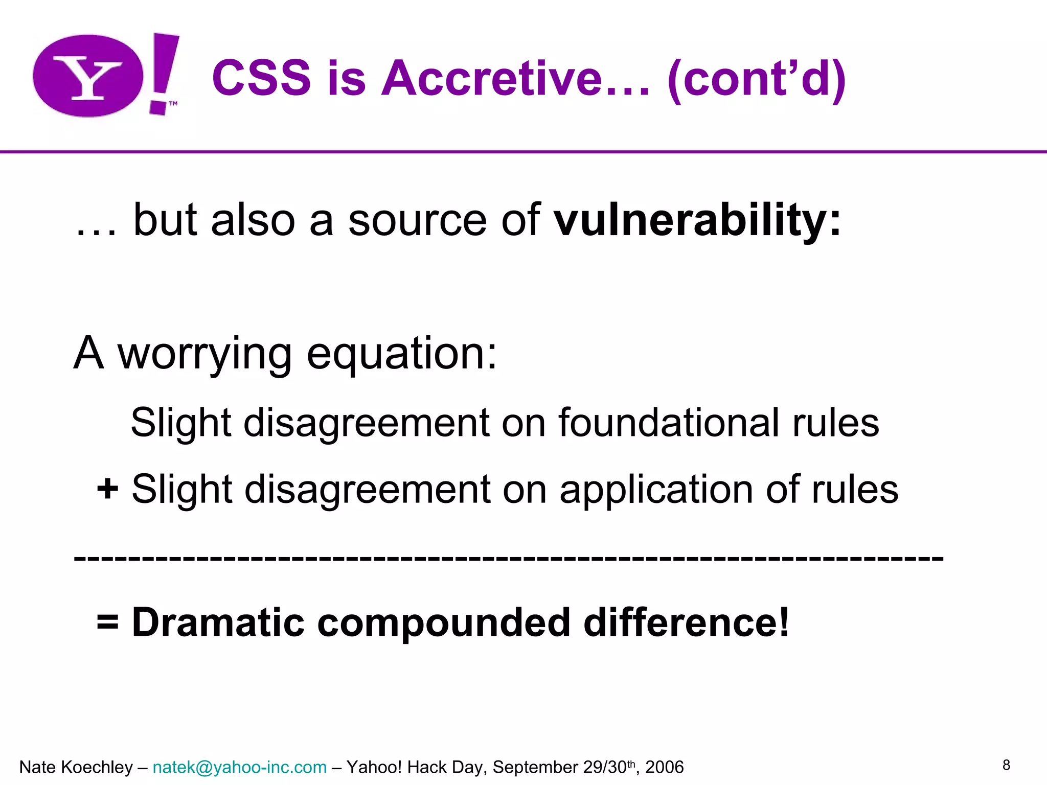 CSS is Accretive… (cont’d)

      … but also a source of vulnerability:

      A worrying equation:
            Slight disagreement on foundational rules
         + Slight disagreement on application of rules
      ----------------------------------------------------------------
         = Dramatic compounded difference!


Nate Koechley – natek@yahoo-inc.com – Yahoo! Hack Day, September 29/30th, 2006   8
 