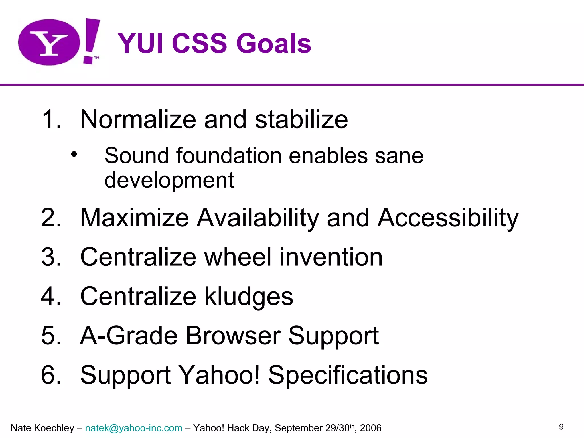 YUI CSS Goals

      1. Normalize and stabilize
            •      Sound foundation enables sane
                   development
      2. Maximize Availability and Accessibility
      3. Centralize wheel invention
      4. Centralize kludges
      5. A-Grade Browser Support
      6. Support Yahoo! Specifications
Nate Koechley – natek@yahoo-inc.com – Yahoo! Hack Day, September 29/30th, 2006   9
 